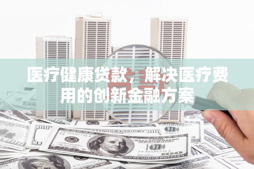 舟山新区医疗健康贷款，解决医疗费用的创新金融方案
